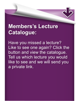 Members’s Lecture Catalogue:  Have you missed a lecture? Like to see one again? Click the button and view the catalogue. Tell us which lecture you would like to see and we will send you a private link.