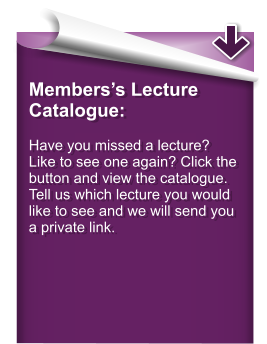 Members’s Lecture Catalogue:  Have you missed a lecture? Like to see one again? Click the button and view the catalogue. Tell us which lecture you would like to see and we will send you a private link.
